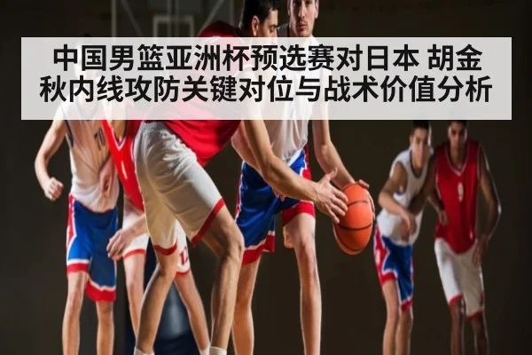 中国男篮亚洲杯预选赛对日本 胡金秋内线攻防关键对位与战术价值分析
